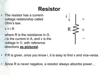 Resistor
• The resistor has a current-
voltage relationship called
Ohm’s law:
v = i R
where R is the resistance in Ω,
i is the current in A, and v is the
voltage in V, with reference
directions as pictured.
• If R is given, once you know i, it is easy to find v and vice-versa.
• Since R is never negative, a resistor always absorbs power…
-
+
vR
i
 