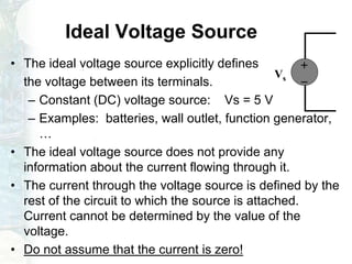 Ideal Voltage Source
• The ideal voltage source explicitly defines
the voltage between its terminals.
– Constant (DC) voltage source: Vs = 5 V
– Examples: batteries, wall outlet, function generator,
…
• The ideal voltage source does not provide any
information about the current flowing through it.
• The current through the voltage source is defined by the
rest of the circuit to which the source is attached.
Current cannot be determined by the value of the
voltage.
• Do not assume that the current is zero!
+
-
Vs
 