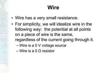 Wire
• Wire has a very small resistance.
• For simplicity, we will idealize wire in the
following way: the potential at all points
on a piece of wire is the same,
regardless of the current going through it.
– Wire is a 0 V voltage source
– Wire is a 0 Ω resistor
 