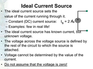 Ideal Current Source
• The ideal current source sets the
value of the current running through it.
– Constant (DC) current source: Is = 2 A
– Examples: few in real life!
• The ideal current source has known current, but
unknown voltage.
• The voltage across the voltage source is defined by
the rest of the circuit to which the source is
attached.
• Voltage cannot be determined by the value of the
current.
• Do not assume that the voltage is zero!
Is
 
