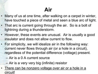 Air
• Many of us at one time, after walking on a carpet in winter,
have touched a piece of metal and seen a blue arc of light.
• That arc is current going through the air. So is a bolt of
lightning during a thunderstorm.
• However, these events are unusual. Air is usually a good
insulator and does not allow current to flow.
• For simplicity, we will idealize air in the following way:
current never flows through air (or a hole in a circuit),
regardless of the potential difference (voltage) present.
– Air is a 0 A current source
– Air is a very very big (infinite) resistor
• There can be nonzero voltage over air or a hole in a
circuit!
 