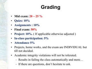 Grading
• Mid exam: 20 ~ 25 %
• Quizs: 10%
• Assignments : 10%
• Final exam: 50%
• Project: 10%. ( If applicable otherwise adjusted )
• In-class participation: 5%
• Attendance 5%
• Projects, home works, and the exam are INDIVIDUAL but
till not decided.
• Academic integrity violations will not be tolerated.
– Results in failing the class automatically and more…
– If there are questions, don’t hesitate to ask.
 
