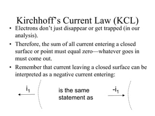 Kirchhoff’s Current Law (KCL)
• Electrons don’t just disappear or get trapped (in our
analysis).
• Therefore, the sum of all current entering a closed
surface or point must equal zero—whatever goes in
must come out.
• Remember that current leaving a closed surface can be
interpreted as a negative current entering:
i1 is the same
statement as
-i1
 