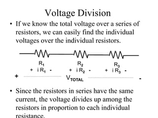 Voltage Division
• If we know the total voltage over a series of
resistors, we can easily find the individual
voltages over the individual resistors.
• Since the resistors in series have the same
current, the voltage divides up among the
resistors in proportion to each individual
R1 R2 R3
+ i R1 - + i R2 - + i R3 -
+ -VTOTAL
 