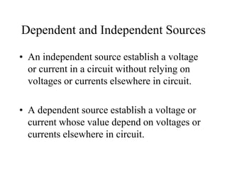 Dependent and Independent Sources
• An independent source establish a voltage
or current in a circuit without relying on
voltages or currents elsewhere in circuit.
• A dependent source establish a voltage or
current whose value depend on voltages or
currents elsewhere in circuit.
 