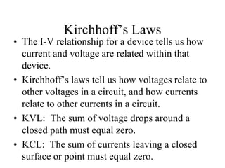 Kirchhoff’s Laws
• The I-V relationship for a device tells us how
current and voltage are related within that
device.
• Kirchhoff’s laws tell us how voltages relate to
other voltages in a circuit, and how currents
relate to other currents in a circuit.
• KVL: The sum of voltage drops around a
closed path must equal zero.
• KCL: The sum of currents leaving a closed
surface or point must equal zero.
 