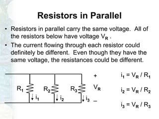 Resistors in Parallel
• Resistors in parallel carry the same voltage. All of
the resistors below have voltage VR .
• The current flowing through each resistor could
definitely be different. Even though they have the
same voltage, the resistances could be different.
R1 R2 R3
+
VR
_i1 i2 i3
i1 = VR / R1
i2 = VR / R2
i3 = VR / R3
 