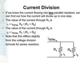 Current Division
• If we know the current flowing into two parallel resistors, we
can find out how the current will divide up in one step.
• The value of the current through R1 is
i1 = iTOTAL R2 / (R1 + R2)
• The value of the current through R2 is
i2 = iTOTAL R1 / (R1 + R2)
• Note that this differs slightly
from the voltage division
formula for series resistors.
R1 R2
i1 i2
iTOTAL
 