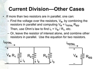 Current Division—Other Cases
• If more than two resistors are in parallel, one can:
– Find the voltage over the resistors, VR, by combining the
resistors in parallel and computing VR = iTOTAL REQ.
Then, use Ohm’s law to find i1 = VR / R1, etc.
– Or, leave the resistor of interest alone, and combine other
resistors in parallel. Use the equation for two resistors.
R1 R2 R3
+
VR
_ i1 i2 i3
REQ
+
VR
_
iTOTAL iTOTAL
 