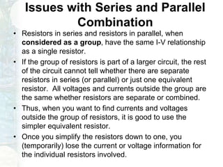 Issues with Series and Parallel
Combination
• Resistors in series and resistors in parallel, when
considered as a group, have the same I-V relationship
as a single resistor.
• If the group of resistors is part of a larger circuit, the rest
of the circuit cannot tell whether there are separate
resistors in series (or parallel) or just one equivalent
resistor. All voltages and currents outside the group are
the same whether resistors are separate or combined.
• Thus, when you want to find currents and voltages
outside the group of resistors, it is good to use the
simpler equivalent resistor.
• Once you simplify the resistors down to one, you
(temporarily) lose the current or voltage information for
the individual resistors involved.
 
