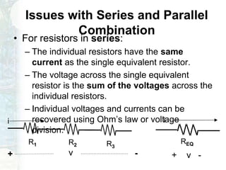 Issues with Series and Parallel
Combination
• For resistors in series:
– The individual resistors have the same
current as the single equivalent resistor.
– The voltage across the single equivalent
resistor is the sum of the voltages across the
individual resistors.
– Individual voltages and currents can be
recovered using Ohm’s law or voltage
division.
i
R1 R2 R3
v -+
i
+ v -
REQ
 