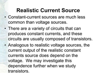 Realistic Current Source
• Constant-current sources are much less
common than voltage sources.
• There are a variety of circuits that can
produces constant currents, and these
circuits are usually composed of transistors.
• Analogous to realistic voltage sources, the
current output of the realistic constant
currents source does depend on the
voltage. We may investigate this
dependence further when we study
transistors.
 