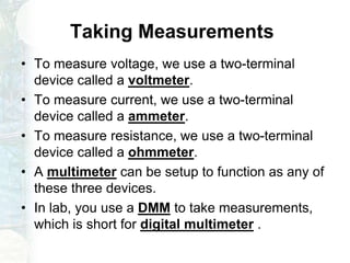 Taking Measurements
• To measure voltage, we use a two-terminal
device called a voltmeter.
• To measure current, we use a two-terminal
device called a ammeter.
• To measure resistance, we use a two-terminal
device called a ohmmeter.
• A multimeter can be setup to function as any of
these three devices.
• In lab, you use a DMM to take measurements,
which is short for digital multimeter .
 