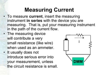 Measuring Current
• To measure current, insert the measuring
instrument in series with the device you are
measuring. That is, put your measuring instrument
in the path of the current flow.
• The measuring device
will contribute a very
small resistance (like wire)
when used as an ammeter.
• It usually does not
introduce serious error into
your measurement, unless
the circuit resistance is small.
i
DMM
 