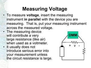 Measuring Voltage
• To measure voltage, insert the measuring
instrument in parallel with the device you are
measuring. That is, put your measuring instrument
across the measured voltage.
• The measuring device
will contribute a very
large resistance (like air)
when used as a voltmeter.
• It usually does not
introduce serious error into
your measurement unless
the circuit resistance is large.
+ v -
DMM
 