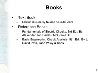 Books
• Text Book
– Electric Circuits, by Nilsson & Riedel 2009
• Reference Books
– Fundamentals of Electric Circuits, 3rd Ed., By
Alexander and Sadiku, McGraw-Hill
– Basic Engineering Circuit Analysis, 8t h Ed., By J.
David Irwin, John Wiley & Sons
3
 
