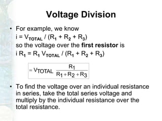 Voltage Division
• For example, we know
i = VTOTAL / (R1 + R2 + R3)
so the voltage over the first resistor is
i R1 = R1 VTOTAL / (R1 + R2 + R3)
• To find the voltage over an individual resistance
in series, take the total series voltage and
multiply by the individual resistance over the
total resistance.
3R2R1R
1R
TOTALV


 