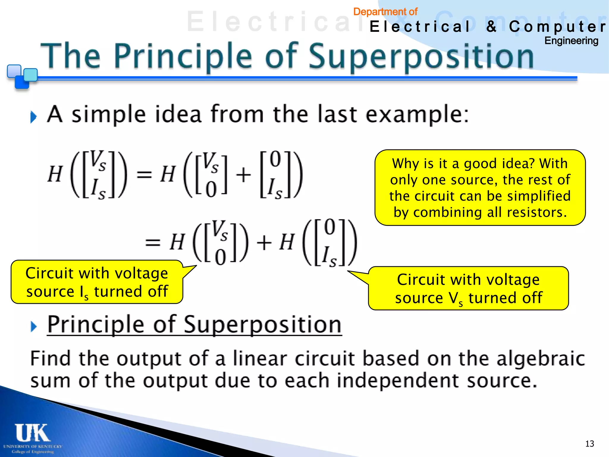 E l e c t r i c a l E l e c t r iCao m C o u ptuee r
                                               & c l & pm t r
                                           Department of

                                                                          Engineering






                                                   Why is it a good idea? With
                                                  only one source, the rest of
                                                  the circuit can be simplified
                                                   by combining all resistors.



Circuit with voltage                               Circuit with voltage
source Is turned off                               source Vs turned off




                                                                                  13
 