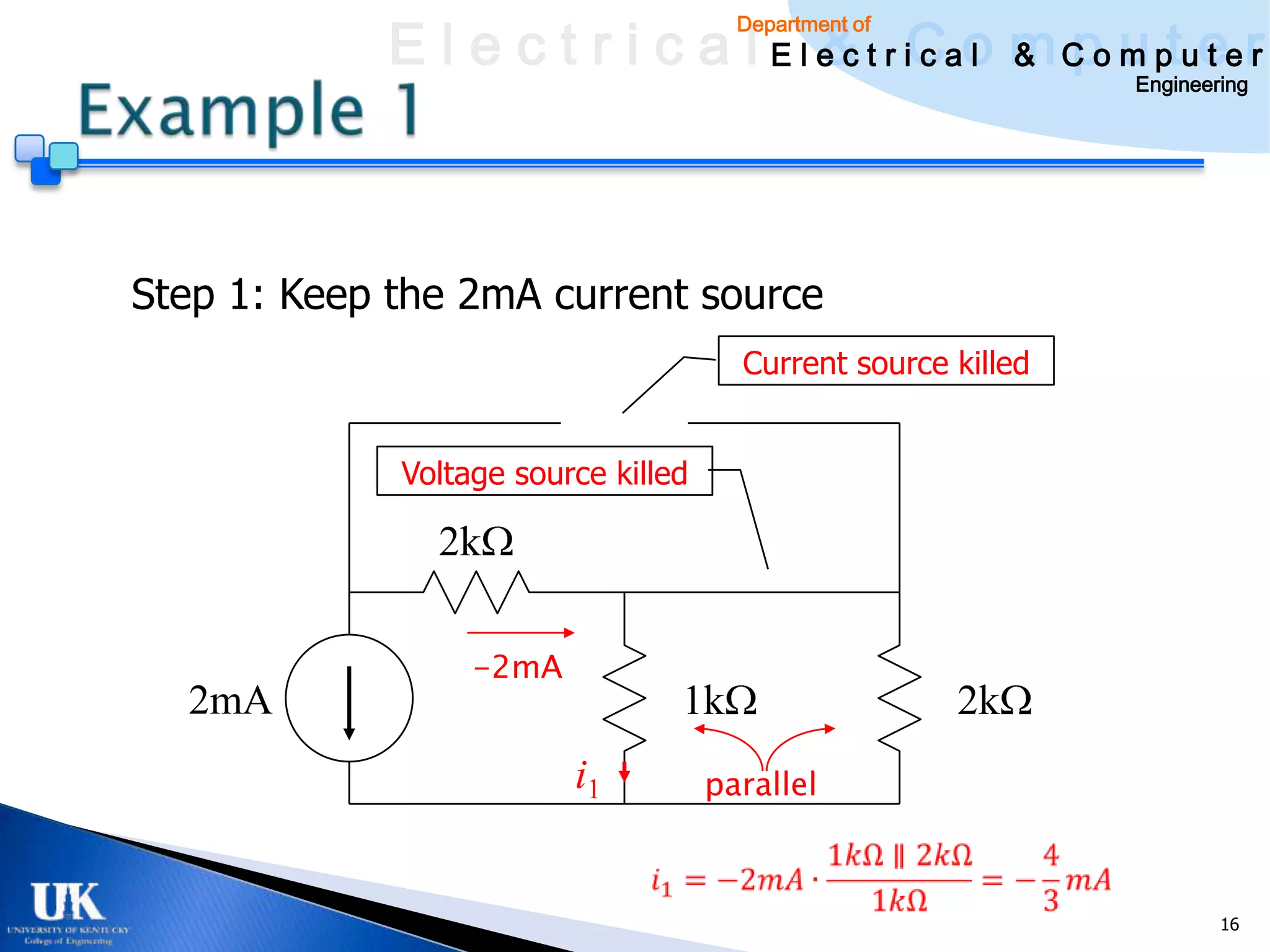 E l e c t r i c a l E l e c t r iCao m C o u ptuee r
                                    & c l & pm t r
                                       Department of

                                                               Engineering




Step 1: Keep the 2mA current source
                                       Current source killed


             Voltage source killed

               2k

                  -2mA
  2mA                            1k                    2k
                         i1          parallel



                                                                       16
 