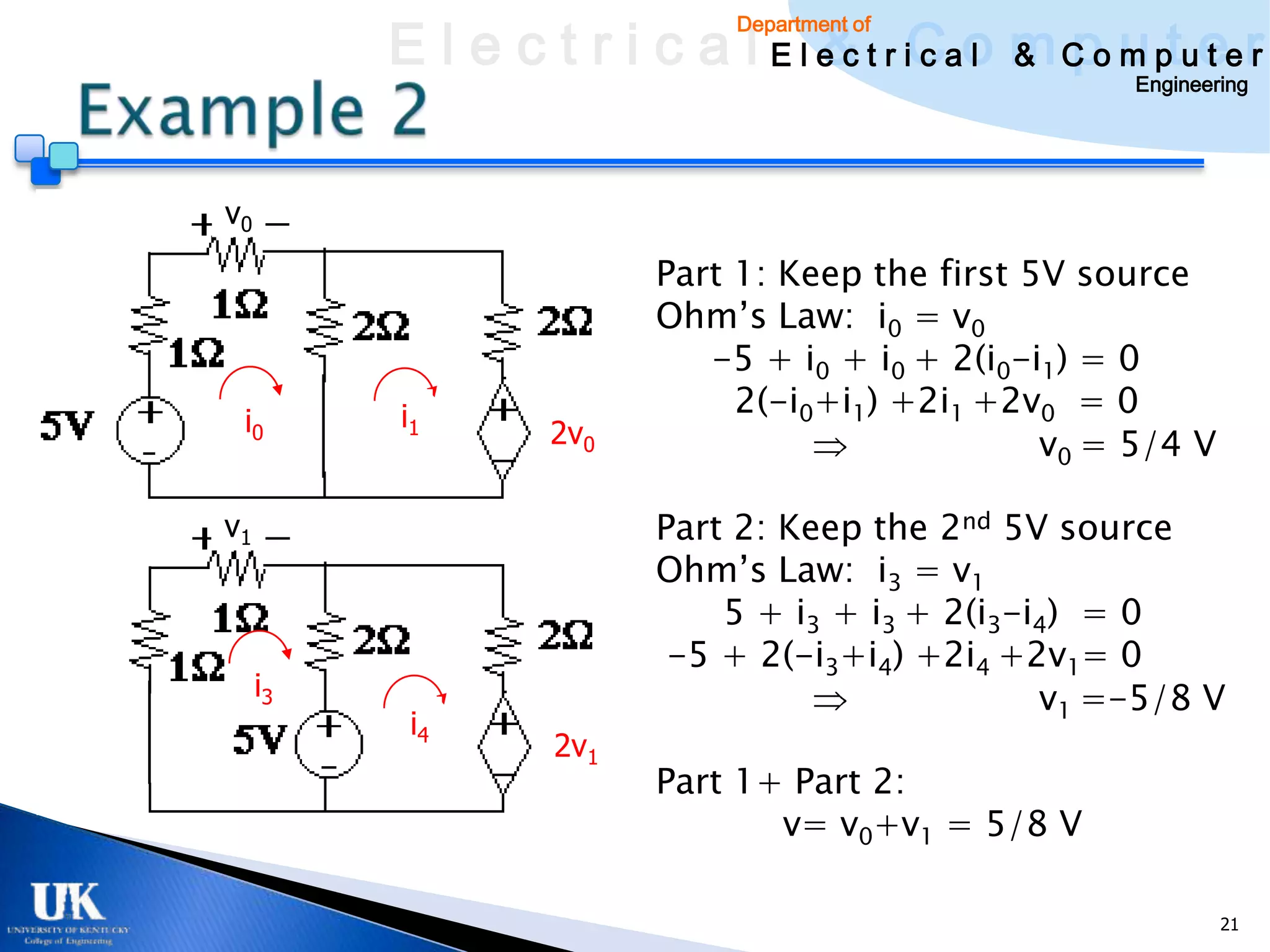 E l e c t r i c a l E l e c t r iCao m C o u ptuee r
                                  & c l & pm t r
                              Department of

                                                      Engineering




v0
                         Part 1: Keep the first 5V source
                         Ohm’s Law: i0 = v0
                            -5 + i0 + i0 + 2(i0-i1) = 0
          i1                  2(-i0+i1) +2i1 +2v0 = 0
 i0                2v0                           v0 = 5/4 V

v1                       Part 2: Keep the 2nd 5V source
                         Ohm’s Law: i3 = v1
                             5 + i3 + i3 + 2(i3-i4) = 0
                          -5 + 2(-i3+i4) +2i4 +2v1= 0
     i3                                          v1 =-5/8 V
           i4
                   2v1
                         Part 1+ Part 2:
                                v= v0+v1 = 5/8 V

                                                              21
 