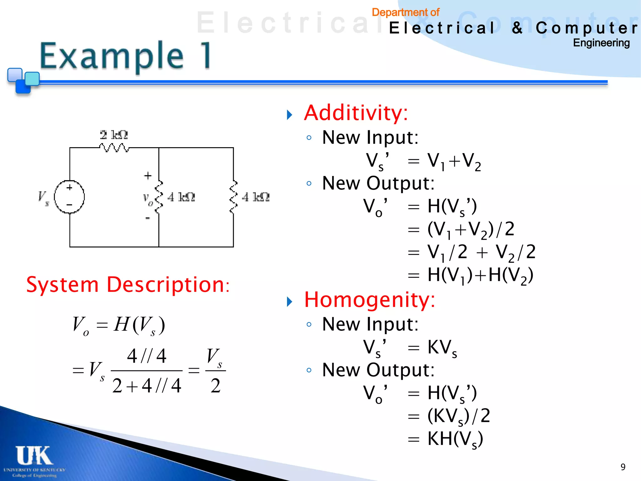E l e c t r i c a l E l e c t r iCao m C o u ptuee r
                                           & c l & pm t r
                                        Department of

                                                               Engineering




                                Additivity:
                                 ◦ New Input:
                                       Vs’ = V1+V2
                                 ◦ New Output:
                                      Vo’ = H(Vs’)
                                           = (V1+V2)/2
                                           = V1/2 + V2/2
                                           = H(V1)+H(V2)
System Description:
                                Homogenity:
    Vo   H (Vs )                 ◦ New Input:
         4 // 4     Vs                Vs’ = KVs
     Vs                          ◦ New Output:
        2 4 // 4    2                 Vo’ = H(Vs’)
                                           = (KVs)/2
                                           = KH(Vs)
                                                                        9
 