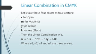 Linear Combination in CMYK
Let’s take these four colors as four vectors:
c for Cyan
m for Magenta
y for Yellow
k for key (Black)
Then the Linear Combination w is,
w = n1c + n2m + n3y + n4k
Where n1, n2, n3 and n4 are three scalars.
 