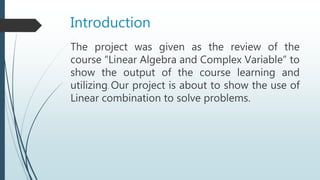 Introduction
The project was given as the review of the
course “Linear Algebra and Complex Variable” to
show the output of the course learning and
utilizing. Our project is about to show the use of
Linear combination to solve problems.
 