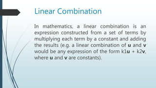 Linear Combination
In mathematics, a linear combination is an
expression constructed from a set of terms by
multiplying each term by a constant and adding
the results (e.g. a linear combination of u and v
would be any expression of the form k1u + k2v,
where u and v are constants).
 