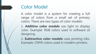 Color Model
A color model is a system for creating a full
range of colors from a small set of primary
colors. There are two types of color models:
1. Additive color models use light to display
color. Example: RGB colors used in software UI
designing.
2. Subtractive color models uses printing inks.
Example: CMYK colors used in modern printers.
 