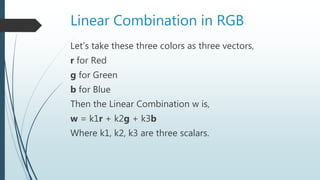 Linear Combination in RGB
Let’s take these three colors as three vectors,
r for Red
g for Green
b for Blue
Then the Linear Combination w is,
w = k1r + k2g + k3b
Where k1, k2, k3 are three scalars.
 