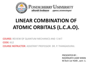 LINEAR COMBINATION OF
ATOMIC ORBITALS (L.C.A.O).
COURSE: REVIEW OF QUANTUM MECHANICS AND E.M.T
CODE: 612
COURSE INSTRUCTOR: ASSISTANT PROFESSOR DR. P. THANGADURAI.
PRESENTED BY :
ROOPAVATH UDAY KIRAN
M.Tech 1st YEAR , sem -1.
 