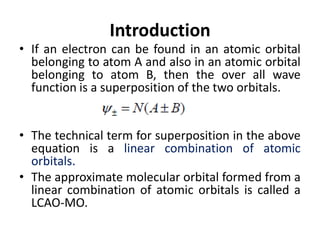 Introduction
• If an electron can be found in an atomic orbital
belonging to atom A and also in an atomic orbital
belonging to atom B, then the over all wave
function is a superposition of the two orbitals.
• The technical term for superposition in the above
equation is a linear combination of atomic
orbitals.
• The approximate molecular orbital formed from a
linear combination of atomic orbitals is called a
LCAO-MO.
 