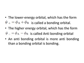 • The lower-energy orbital, which has the form
is called a bonding orbital.
• The higher energy orbital, which has the form
• is called Anti bonding orbital
• An anti bonding orbital is more anti bonding
than a bonding orbital is bonding.
 