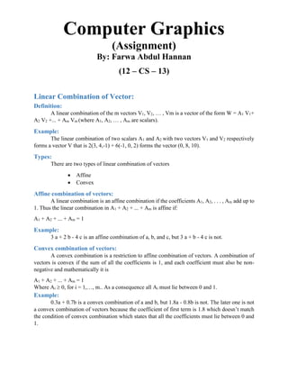 Computer Graphics
(Assignment)
By: Farwa Abdul Hannan
(12 – CS – 13)
Linear Combination of Vector:
Definition:
A linear combination of the m vectors V1, V2, … , Vm is a vector of the form W = A1 V1+
A2 V2 +... + Am Vm (where A1, A2, … , Am are scalars).
Example:
The linear combination of two scalars A1 and A2 with two vectors V1 and V2 respectively
forms a vector V that is 2(3, 4,-1) + 6(-1, 0, 2) forms the vector (0, 8, 10).
Types:
There are two types of linear combination of vectors
 Affine
 Convex
Affine combination of vectors:
A linear combination is an affine combination if the coefficients A1, A2, . . . , Am add up to
1. Thus the linear combination in A1 + A2 + ... + Am is affine if:
A1 + A2 + ... + Am = 1
Example:
3 a + 2 b - 4 c is an affine combination of a, b, and c, but 3 a + b - 4 c is not.
Convex combination of vectors:
A convex combination is a restriction to affine combination of vectors. A combination of
vectors is convex if the sum of all the coefficients is 1, and each coefficient must also be non-
negative and mathematically it is
A1 + A2 + ... + Am = 1
Where Ai  0, for i = 1,…, m.. As a consequence all Ai must lie between 0 and 1.
Example:
0.3a + 0.7b is a convex combination of a and b, but 1.8a - 0.8b is not. The later one is not
a convex combination of vectors because the coefficient of first term is 1.8 which doesn’t match
the condition of convex combination which states that all the coefficients must lie between 0 and
1.
 