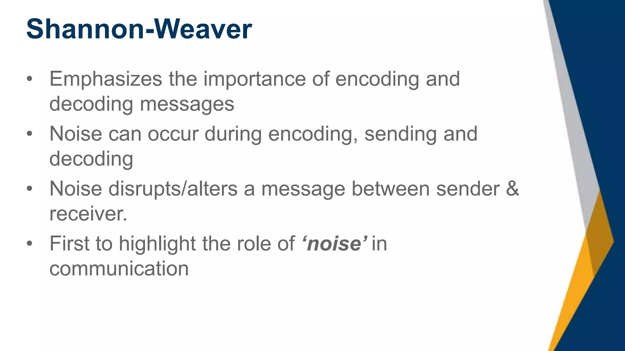 Shannon-Weaver
• Emphasizes the importance of encoding and
decoding messages
• Noise can occur during encoding, sending and
decoding
• Noise disrupts/alters a message between sender &
receiver.
• First to highlight the role of ‘noise’ in
communication
 