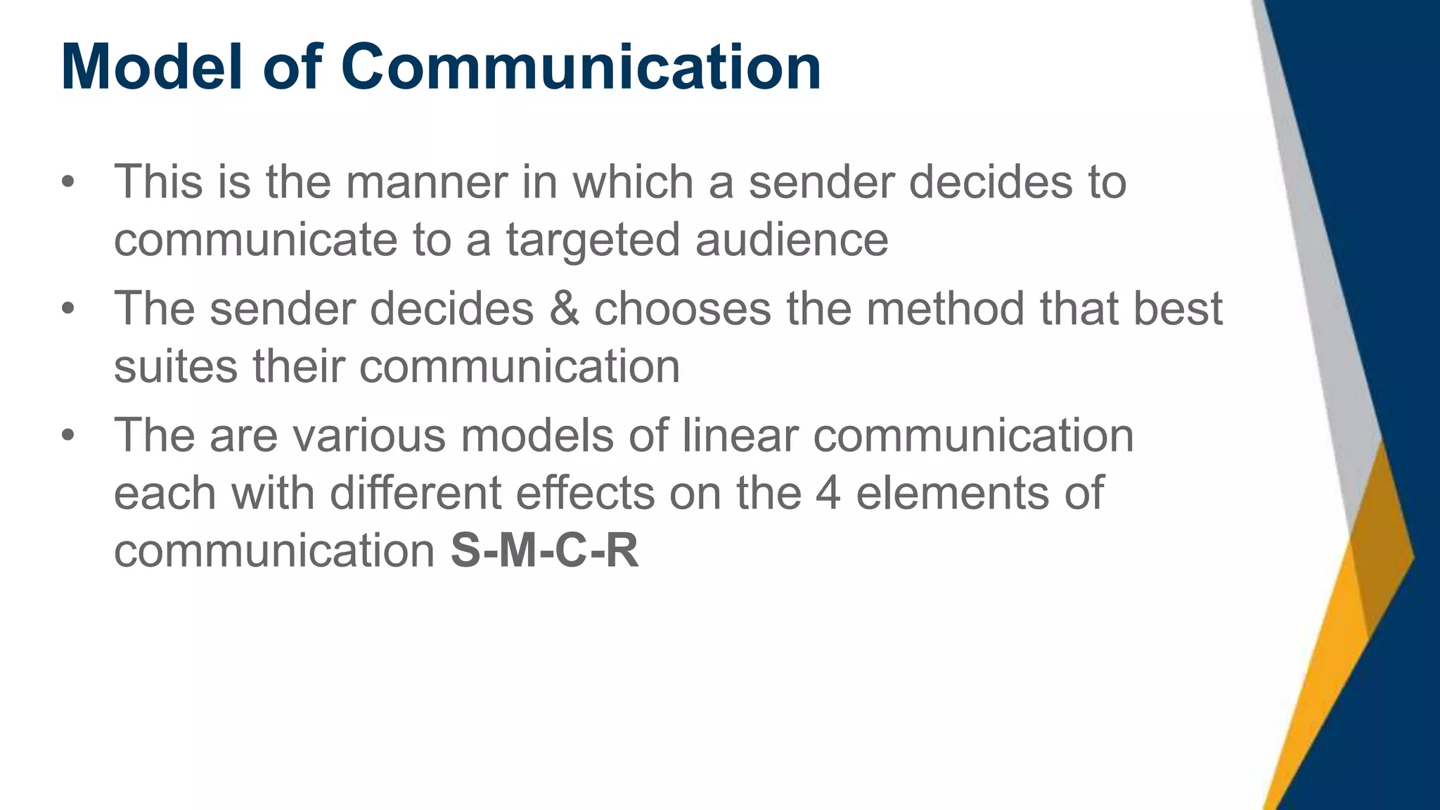 Model of Communication
• This is the manner in which a sender decides to
communicate to a targeted audience
• The sender decides & chooses the method that best
suites their communication
• The are various models of linear communication
each with different effects on the 4 elements of
communication S-M-C-R
 