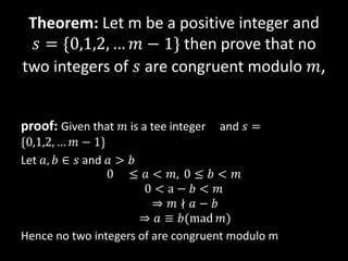 Theorem: Let m be a positive integer and
𝑠 = {0,1,2, … 𝑚 − 1} then prove that no
two integers of 𝑠 are congruent modulo 𝑚,
proof: Given that 𝑚 is a tee integer and 𝑠 =
{0,1,2, … 𝑚 − 1}
Let 𝑎, 𝑏 ∈ 𝑠 and 𝑎 > 𝑏
0 ≤ 𝑎 < 𝑚, 0 ≤ 𝑏 < 𝑚
0 < a − 𝑏 < 𝑚
⇒ 𝑚 ∤ 𝑎 − 𝑏
⇒ 𝑎 ≡ 𝑏(mad 𝑚)
Hence no two integers of are congruent modulo m
 