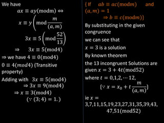 We have
𝑎𝑥 ≡ 𝑎𝑦 modm ⇔
𝑥 ≡ 𝑦 mod
𝑚
(𝑎, 𝑚)
3𝑥 ≡ 5 mod
52
13
⇒ 3𝑥 ≡ 5(mod4)
⇒ we have 4 ≡ 0(mod4)
0 ≡ 4(𝑚𝑜𝑑4) (Transitive
property)
Adding with 3𝑥 ≡ 5(mod4)
⇒ 3𝑥 ≡ 9(mod4)
⇒ 𝑥 ≡ 3 mod4
(∵ (3; 4) = 1. )
{ If 𝑎𝑏 ≡ 𝑎𝑐(mod𝑚) and
(𝑎, 𝑚) = 1
⇒ 𝑏 ≡ 𝑐(mod𝑚)}
By substituting in the given
congruence
we can see that
𝑥 = 3 is a solution
By known theorem
the 13 incongruent Solutions are
given 𝑥 = 3 + 4𝑡(mod52)
where 𝑡 = 0,1,2, ⋯ 12,
{∵ 𝑥 = 𝑥0 + 𝑡
𝑚
𝑎, 𝑚
}
ie 𝑥 =
3,7,11,15,19,23,27,31,35,39,43,
47,51(mod52)
 