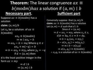 Theorem: The linear congruence 𝑎𝑥 ≡
𝑏(mod𝑚)ℎ𝑎𝑠 a solution if (𝑎, 𝑚) ∣ 𝑏
Necessary part.
Suppose 𝑎𝑥 ≡ 𝑏(mod𝑚) has a
solution
claim: (𝑎, 𝑚)/𝑏
Let 𝑥0 be 𝑎 solution. of 𝑎𝑥 ≡
𝑏(mod𝑚)
𝑎𝑥0 ≡ 𝑏(mod𝑚)
⇒ 𝑚 ∣ 𝑎𝑥0 − 𝑏
⇒ 𝑎𝑥0 − 𝑏 = 𝑚𝑞 Where 𝑞 ∈ 𝑧
𝑎𝑥0 + 𝑚(−𝑞) = 𝑏
⇒ 𝑏 = 𝑎𝑥0 + 𝑚𝑦0 where 𝑦0 = −𝑞
if 𝑑 = (𝑎, 𝑚) then
d is the least positive integer in the
form 𝑎𝑥 + 𝑚𝑦
⇒ 𝑑 ∣ 𝑏
⇒ (𝑎, 𝑚) ∣ 𝑏
Sufficient part
Conversely suppose that (𝑎, 𝑚)/𝑏
claim: 𝑎𝑥 ≡ 𝑏(modm) has 𝑎 solution
Let (𝑎, 𝑚) = 𝑑 such that 𝑑 ∣ 𝑏
Since 𝑑 = (𝑎, 𝑚)
⇒ 𝑑 = 𝑎𝑥1 + 𝑚𝑦1 where 𝑥1, ∈ 𝑧,
𝑑)𝑏 ⇒ ∃𝑞1 ∈ 𝑧 ⇒ 𝑏 = 𝑑𝑞,
⇒ 𝑏 = 𝑞1 𝑎𝑥1 + 𝑚𝑦1
𝑏 − 𝑎 𝑥1, 𝑞1 = 𝑚 𝑞1𝑦1
⇒ 𝑚 ∣ 𝑏 − 𝑎 𝑥1𝑞
⇒ 𝑎 𝑥1, 𝑞1 ≡ 𝑏(mod𝑚)
∴ 𝑥1𝑞1 is 𝑎 solution of 𝑎𝑥 ≡ 𝑏(modm)
 