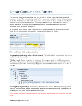www.sapisurdg.wordpress.com
Linear	Consumption	Pattern	
This post has been pending for long. The idea is that we already have Degree day weighing
procedure in use. There are situations where for a particular period the user is not consuming
at all. But the Utility firm still needs to get some consumption for those periods as well. So in
comes “Linear consumption Pattern”. According to SAP definition it specifies the absolute
portion per day of total consumption weighted linearly during extrapolation/proration,
regardless of the weighting procedure.
So in layman terms it adds linear consumption to the already existing weighing procedure
used. We can define this in the rate data during full installation as shown.
There are 3 fields which need mention here.
Consumption fixed value to be weighed linearly: This holds a fixed consumption which is to
be allocated for the period.
Validity Period: This is the period for which the Consumption shall be valid for calculation.
We mention the period in the customizing (path shown below). So here we mention the 4 char
code which we give in the customizing. The period mentioned for this example is for 1st Jan to
31st Dec.
Consumption as percentage: Here instead of a fixed value we can define a percentage which
specifies the percentage of total consumption per year to be weighted linearly, independent of
the weighting procedure, for extrapolation/proration.
If this field is mentioned then we need not give the fixed consumption and the period and vice
versa.
 