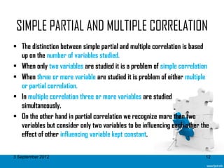 SIMPLE PARTIAL AND MULTIPLE CORRELATION
• The distinction between simple partial and multiple correlation is based
  up on the number of variables studied.
• When only two variables are studied it is a problem of simple correlation
• When three or more variable are studied it is problem of either multiple
  or partial correlation.
• In multiple correlation three or more variables are studied
  simultaneously.
• On the other hand in partial correlation we recognize more than two
  variables but consider only two variables to be influencing each other the
  effect of other influencing variable kept constant.

3 September 2012                                                          12
 