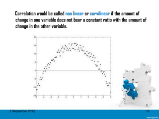 Correlation would be called non linear or curvilinear if the amount of
   change in one variable does not bear a constant ratio with the amount of
   change in the other variable.




3 September 2012                                                          15
 