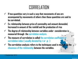 CORRELATION
 If two quantities vary in such a way that movements of one are
  accompanied by movements of others then these quantities are said to
  be correlated.
 Ex: relationship between price of commodity and amount demanded,
  Increased in amount of the rainfall and the production of rice
 The degree of relationship between variables under consideration is
  measured through the correlation analysis.
 The measure of correlation is called the correlation coefficient or
  correlation index ( usually denoted by r or ρ )
 The correlation analysis refers to the techniques used in measuring the
  closeness of the relationship between the variables.

3 September 2012                                                            2
 