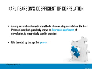 KARL PEARSON’S COEFFICIENT OF CORRELATION


  • Among several mathematical methods of measuring correlation, the Karl
    Pearson’s method, popularly known as Pearson’s coefficient of
    correlation, is most widely used in practice

  • It is denoted by the symbol ρ or r




3 September 2012                                                      28
 
