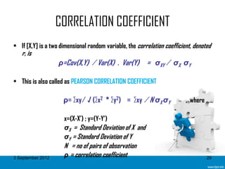 CORRELATION COEFFICIENT
• If [X,Y] is a two dimensional random variable, the correlation coefficient, denoted
   r, is
                   ρ=Cov(X,Y) ∕ Var(X) . Var(Y)          = σXY ∕ σX σY

• This is also called as PEARSON CORRELATION COEFFICIENT

                     ρ= ∑xy ∕ √ (∑x2 * ∑y2) = ∑xy ∕ N σX σY               , where

                     x=(X-X’) ; y=(Y-Y’)
                     σX = Standard Deviation of X and
                     σY = Standard Deviation of Y
                     N = no of pairs of observation
3 September 2012     ρ = correlation coefficient                                    29
 