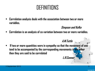 DEFINITIONS
• Correlation analysis deals with the association between two or more
  variables.
                                                  Simpson and Kafka
• Correlation is an analysis of co variation between two or more variables.

                                                   A.M.Tuttle
• If two or more quantities were in sympathy so that the movement of one
  tend to be accompanied by the corresponding movements in the other
  then they are said to be correlated
                                                   L.R.Conner

3 September 2012                                                              3
 