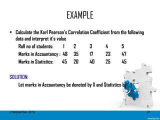 EXAMPLE
• Calculate the Karl Pearson’s Correlation Coefficient from the following
  data and interpret it’s value
   Roll no of students:       1  2         3        4        5
   Marks in Accountancy : 48 35            17       23       47
   Marks in Statistics:      45 20         40       25       45

SOLUTION:
    Let marks in Accountancy be denoted by X and Statistics by Y



3 September 2012                                                            31
 