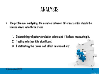 ANALYSIS

• The problem of analyzing the relation between different series should be
  broken down in to three steps

      1. Determining whether a relation exists and if it does, measuring it.
      2. Testing whether it is significant.
      3. Establishing the cause and effect relation if any.




3 September 2012                                                               4
 