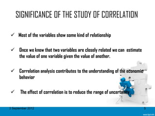 SIGNIFICANCE OF THE STUDY OF CORRELATION

 Most of the variables show some kind of relationship

 Once we know that two variables are closely related we can estimate
  the value of one variable given the value of another.

 Correlation analysis contributes to the understanding of the economic
  behavior

      The effect of correlation is to reduce the range of uncertainty


3 September 2012                                                          5
 