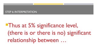 STEP 6: INTERPRETATION
Thus at 5% significance level,
(there is or there is no) significant
relationship between …
 
